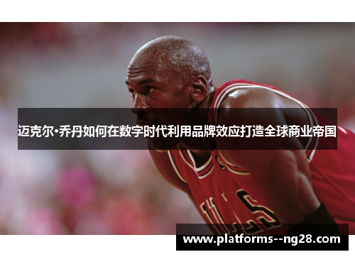 迈克尔·乔丹如何在数字时代利用品牌效应打造全球商业帝国