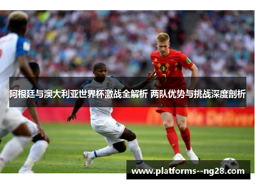 阿根廷与澳大利亚世界杯激战全解析 两队优势与挑战深度剖析