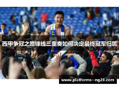 西甲争冠之路锋线三重奏如何决定最终冠军归属