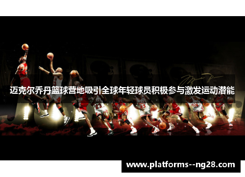 迈克尔乔丹篮球营地吸引全球年轻球员积极参与激发运动潜能