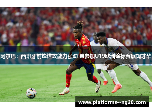 阿尔巴：西班牙前锋进攻能力强劲 曾参加U19欧洲锦标赛展现才华
