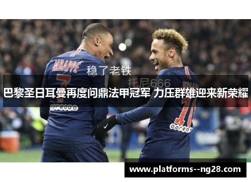 巴黎圣日耳曼再度问鼎法甲冠军 力压群雄迎来新荣耀