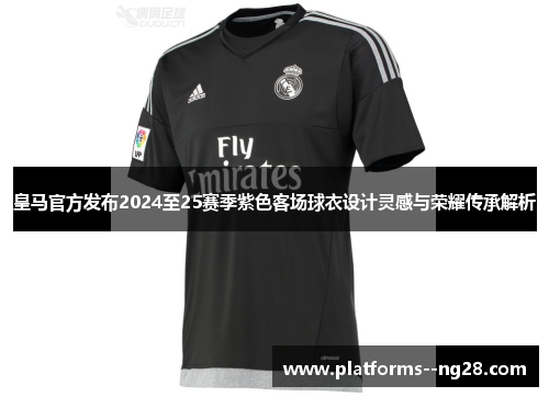 皇马官方发布2024至25赛季紫色客场球衣设计灵感与荣耀传承解析