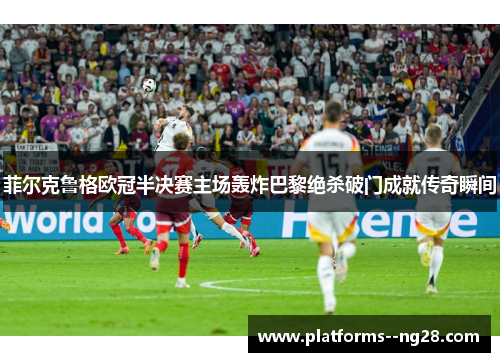 菲尔克鲁格欧冠半决赛主场轰炸巴黎绝杀破门成就传奇瞬间
