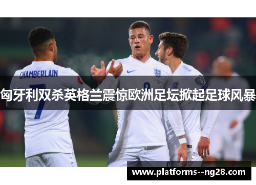 匈牙利双杀英格兰震惊欧洲足坛掀起足球风暴