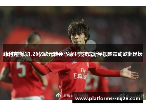 菲利克斯以1.26亿欧元转会马德里竞技成新星加盟震动欧洲足坛 菲利克斯以1.26亿欧元转会马德里竞技成新星加盟震动欧洲足坛