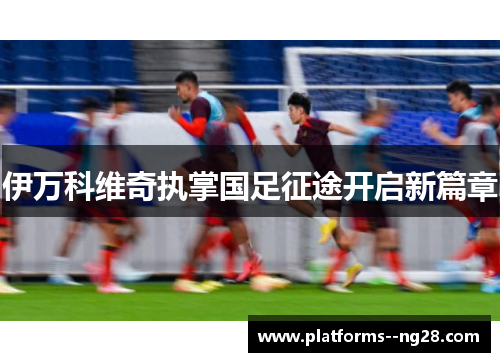 伊万科维奇执掌国足征途开启新篇章